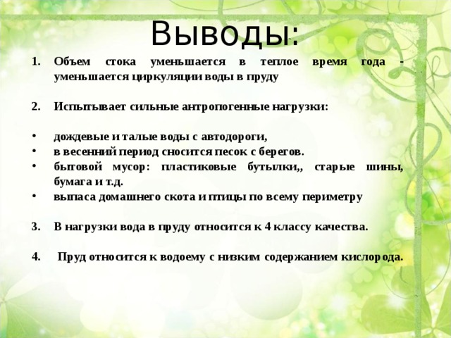 Выводы:   Объем стока уменьшается в теплое время года - уменьшается циркуляции воды в пруду  Испытывает сильные антропогенные нагрузки:  дождевые и талые воды с автодороги, в весенний период сносится песок с берегов. бытовой мусор: пластиковые бутылки,, старые шины, бумага и т.д. выпаса домашнего скота и птицы по всему периметру  В нагрузки вода в пруду относится к 4 классу качества.  4. Пруд относится к водоему с низким содержанием кислорода. 