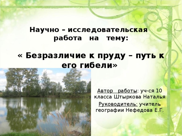 Научно – исследовательская работа на тему:   « Безразличие к пруду – путь к его гибели»    Автор работы : уч-ся 10 класса Штыркова Наталья Руководитель: учитель географии Нефедова Е.Г. 