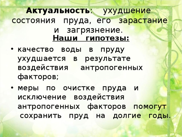 Актуальность : ухудшение состояния пруда, его зарастание и загрязнение. Наши гипотезы: качество воды в пруду ухудшается в результате воздействия антропогенных факторов; меры по очистке пруда и исключение воздействия антропогенных факторов помогут сохранить пруд на долгие годы.  