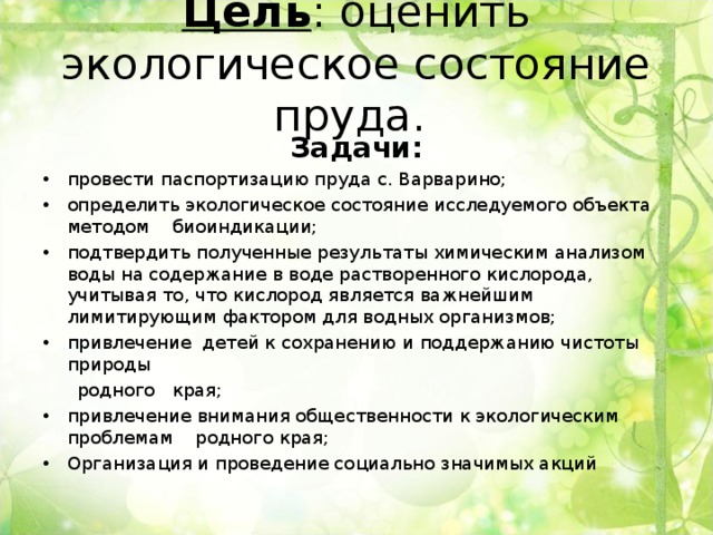 Цель : оценить экологическое состояние пруда.      Задачи: провести паспортизацию пруда с. Варварино; определить экологическое состояние исследуемого объекта методом биоиндикации; подтвердить полученные результаты химическим анализом воды на содержание в воде растворенного кислорода, учитывая то, что кислород является важнейшим лимитирующим фактором для водных организмов; привлечение детей к сохранению и поддержанию чистоты природы  родного края; привлечение внимания общественности к экологическим проблемам родного края; Организация и проведение социально значимых акций  
