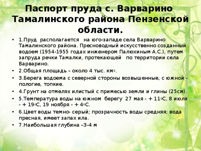 Паспорт пруда с. Варварино  Тамалинского района Пензенской области. 1.Пруд располагается на юго-западе села Варварино Тамалинского района. Пресноводный искусственно созданный водоем (1954-1955 годах инженером Палюхиным А.С.), путем запруда речки Тамалки, протекающей по территории села Варварино. 2.Общая площадь – около 4 тыс. км 2 . 3.Берега водоема с северной стороны возвышенные, с южной - пологие, топкие. 4.Грунт на отмелях илистый с примесью земли и глины (25см). 5.Температура воды на южном берегу 27 мая - + 11 0 С, 8 июля - + 19 0 С, 19 ноября - + 4 0 С. 6.Цвет воды темно- серый; прозрачность воды средняя; вода пресная, имеет запах ила. 7.Наибольшая глубина –3-4 м  