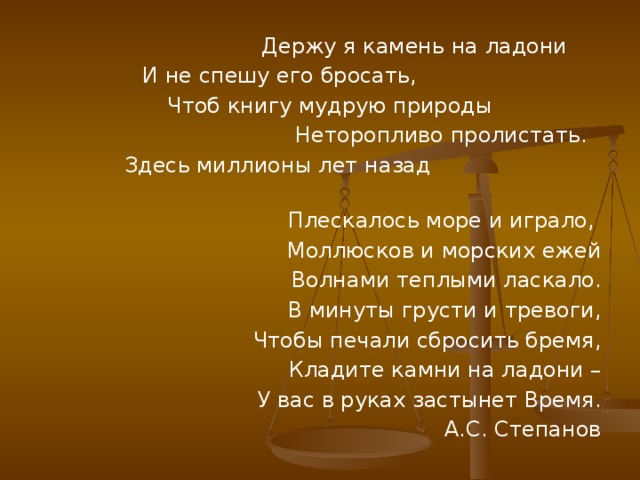 Держу я камень на ладони  И не спешу его бросать,  Чтоб книгу мудрую природы  Неторопливо пролистать.  Здесь миллионы лет назад  Плескалось море и играло,  Моллюсков и морских ежей  Волнами теплыми ласкало. В минуты грусти и тревоги, Чтобы печали сбросить бремя, Кладите камни на ладони – У вас в руках застынет Время. А.С. Степанов 