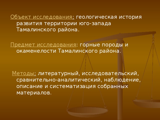Объект исследования : геологическая история развития территории юго-запада Тамалинского района.  Предмет исследования : горные породы и окаменелости Тамалинского района.  Методы : литературный, исследовательский, сравнительно-аналитический, наблюдение, описание и систематизация собранных материалов. 