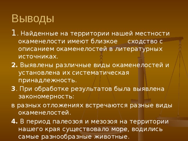 Выводы 1 . Найденные на территории нашей местности окаменелости имеют близкое сходство с описанием окаменелостей в литературных источниках. 2. Выявлены различные виды окаменелостей и установлена их систематическая принадлежность. 3 . При обработке результатов была выявлена закономерность: в разных отложениях встречаются разные виды окаменелостей. 4. В период палеозоя и мезозоя на территории нашего края существовало море, водились самые разнообразные животные. 