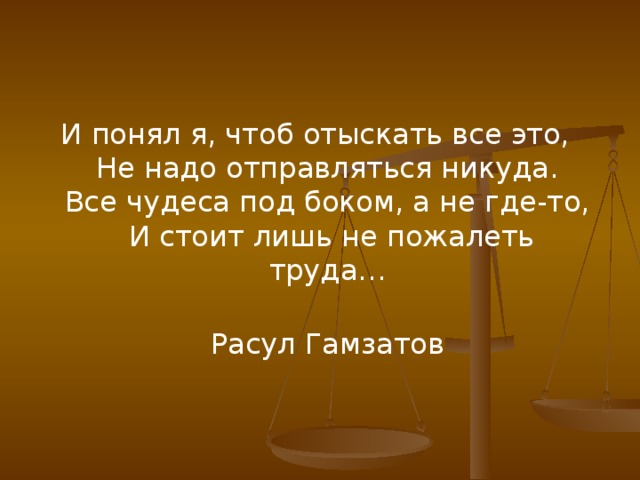 И понял я, чтоб отыскать все это,   Не надо отправляться никуда.   Все чудеса под боком, а не где-то,   И стоит лишь не пожалеть труда…   Расул Гамзатов  