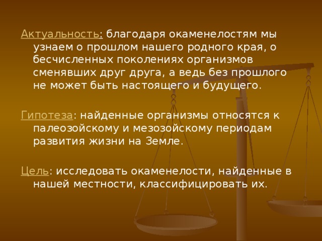 Актуальность : благодаря окаменелостям мы узнаем о прошлом нашего родного края, о бесчисленных поколениях организмов сменявших друг друга, а ведь без прошлого не может быть настоящего и будущего.  Гипотеза : найденные организмы относятся к палеозойскому и мезозойскому периодам развития жизни на Земле. Цель : исследовать окаменелости, найденные в нашей местности, классифицировать их. 