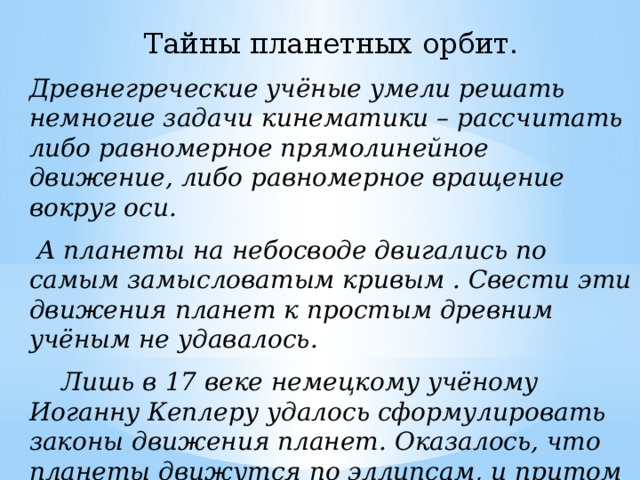 Тайны планетных орбит. Древнегреческие учёные умели решать немногие задачи кинематики – рассчитать либо равномерное прямолинейное движение, либо равномерное вращение вокруг оси.  А планеты на небосводе двигались по самым замысловатым кривым . Свести эти движения планет к простым древним учёным не удавалось.  Лишь в 17 веке немецкому учёному Иоганну Кеплеру удалось сформулировать законы движения планет. Оказалось, что планеты движутся по эллипсам, и притом неравномерно. Объяснить, почему это так, Кеплер не смог. 