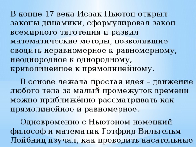 В конце 17 века Исаак Ньютон открыл законы динамики, сформулировал закон всемирного тяготения и развил математические методы, позволявшие сводить неравномерное к равномерному, неоднородное к однородному, криволинейное к прямолинейному.  В основе лежала простая идея – движение любого тела за малый промежуток времени можно приближённо рассматривать как прямолинейное и равномерное.  Одновременно с Ньютоном немецкий философ и математик Готфрид Вильгельм Лейбниц изучал, как проводить касательные к произвольным кривым. 