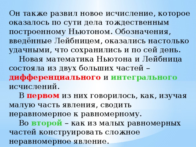 Он также развил новое исчисление, которое оказалось по сути дела тождественным построенному Ньютоном. Обозначения, введённые Лейбницем, оказались настолько удачными, что сохранились и по сей день.  Новая математика Ньютона и Лейбница состояла из двух больших частей – дифференциального  и интегрального исчислений.  В первом из них говорилось, как, изучая малую часть явления, сводить неравномерное к равномерному.  Во второй – как из малых равномерных частей конструировать сложное неравномерное явление. 