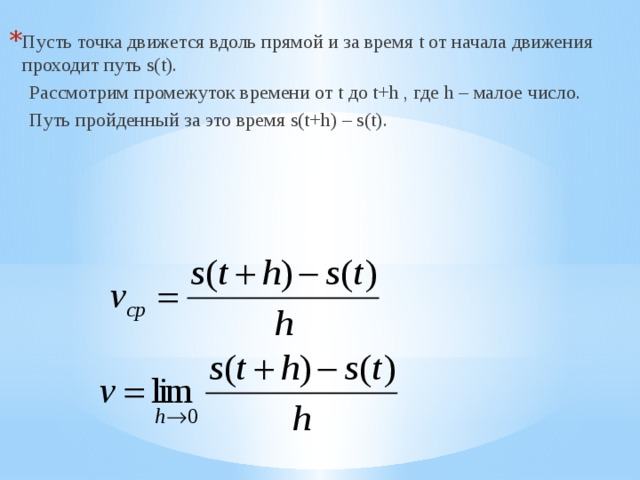 Пусть точка движется вдоль прямой и за время t от начала движения проходит путь s(t).  Рассмотрим промежуток времени от t до t+h , где h – малое число.  Путь пройденный за это время s(t+h) – s(t). 