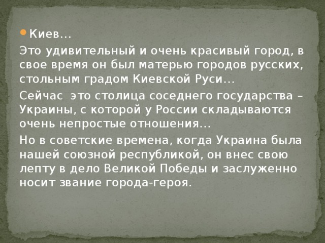 Киев… Это удивительный и очень красивый город, в свое время он был матерью городов русских, стольным градом Киевской Руси… Сейчас это столица соседнего государства – Украины, с которой у России складываются очень непростые отношения… Но в советские времена, когда Украина была нашей союзной республикой, он внес свою лепту в дело Великой Победы и заслуженно носит звание города-героя. 