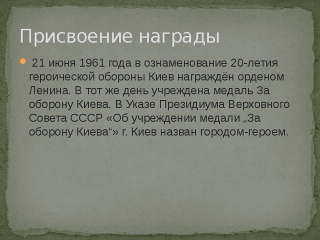 Присвоение награды   21 июня 1961 года в ознаменование 20-летия героической обороны Киев награждён орденом Ленина. В тот же день учреждена медаль За оборону Киева. В Указе Президиума Верховного Совета СССР «Об учреждении медали „За оборону Киева“» г. Киев назван городом-героем. 