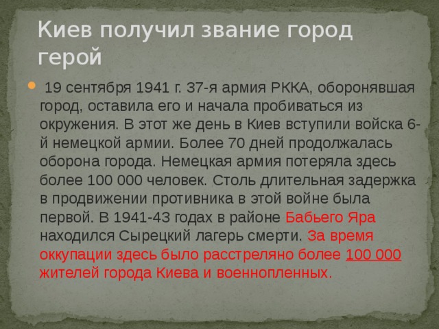Киев получил звание город герой  19 сентября 1941 г. 37-я армия РККА, оборонявшая город, оставила его и начала пробиваться из окружения. В этот же день в Киев вступили войска 6-й немецкой армии. Более 70 дней продолжалась оборона города. Немецкая армия потеряла здесь более 100 000 человек. Столь длительная задержка в продвижении противника в этой войне была первой. В 1941-43 годах в районе Бабьего Яра находился Сырецкий лагерь смерти. За время оккупации здесь было расстреляно более 100 000 жителей города Киева и военнопленных. 