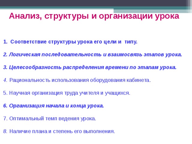 Анализ, структуры и организации урока  Соответствие структуры урока его цели и типу.  2. Логическая последовательность и взаимосвязь этапов урока. 3. Целесообразность распределения времени по этапам урока. 4. Рациональность использования оборудования кабинета. 5. Научная организация труда учителя и учащихся. 6. Организация начала и конца урока. 7. Оптимальный темп ведения урока. 8. Наличие плана и степень его выполнения. 