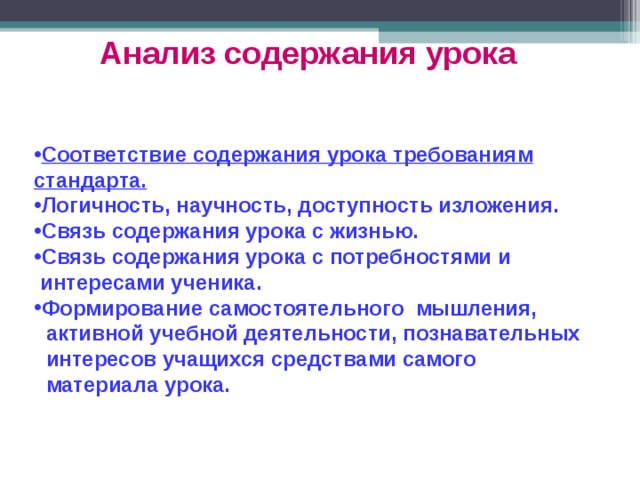 Анализ содержания урока  Соответствие содержания урока требованиям стандарта. Логичность , научность , доступность изложения. Связь содержания урока с жизнью. Связь содержания урока с потребностями и  интересами ученика. Формирование самостоятельного мышления,  активной учебной деятельности, познавательных  интересов учащихся средствами самого  материала урока. 