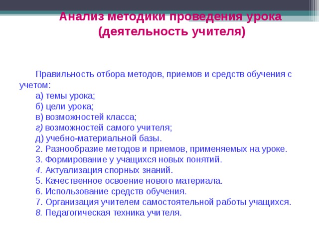 Анализ методики проведения урока (деятельность учителя) Правильность отбора методов, приемов и средств обучения с учетом: а) темы урока; б) цели урока; в) возможностей класса;  г) возможностей самого учителя; д) учебно-материальной базы. 2. Разнообразие методов и приемов, применяемых на уроке. 3. Формирование у учащихся новых понятий. 4. Актуализация спорных знаний. 5. Качественное освоение нового материала. 6. Использование средств обучения. 7. Организация учителем самостоятельной работы учащихся. 8. Педагогическая техника учителя. 
