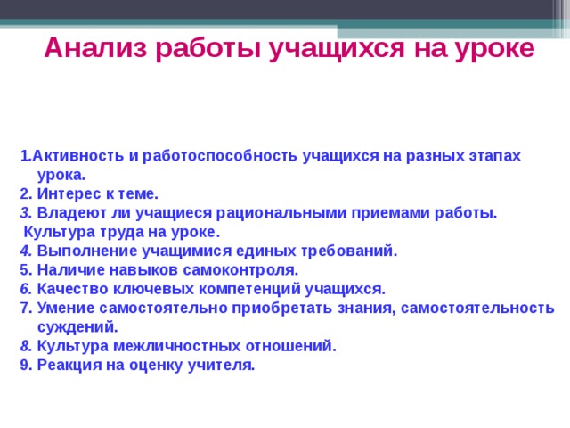Анализ работы учащихся на уроке  1 . Активность и работоспособность учащихся на разных этапах  урока. 2. Интерес к теме. 3. Владеют ли учащиеся рациональными приемами работы.  Культура труда на уроке. 4. Выполнение учащимися единых требований. 5. Наличие навыков самоконтроля. 6. Качество ключевых компетенций учащихся. 7. Умение самостоятельно приобретать знания, самостоятельность  суждений. 8. Культура межличностных отношений. 9. Реакция на оценку учителя. 