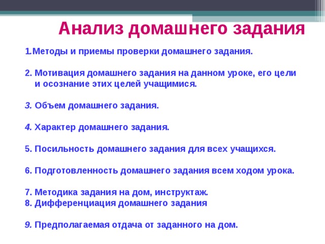 Анализ домашнего задания  1 . Методы и приемы проверки домашнего задания.  2. Мотивация домашнего задания на данном уроке, его цели  и осознание этих целей учащимися.  3. Объем домашнего задания.  4. Характер домашнего задания.  5. Посильность домашнего задания для всех учащихся.  6. Подготовленность домашнего задания всем ходом урока.  7. Методика задания на дом, инструктаж. 8. Дифференциация домашнего задания  9. Предполагаемая отдача от заданного на дом.  