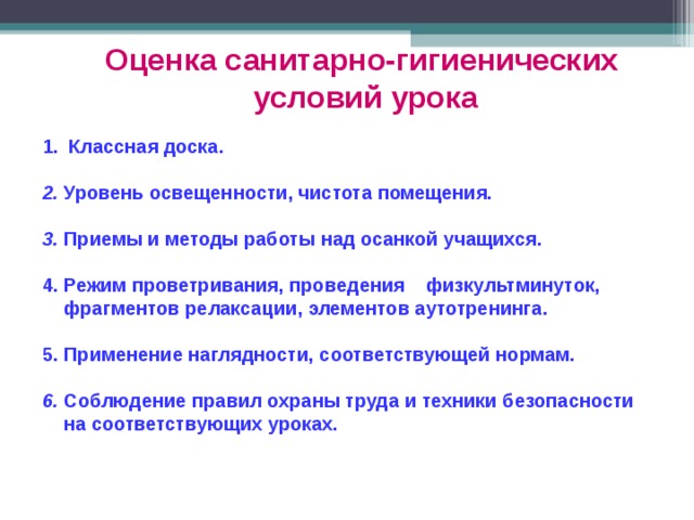 Оценка санитарно-гигиенических  условий урока Классная доска.  2. Уровень освещенности, чистота помещения.  3. Приемы и методы работы над осанкой учащихся.  4. Режим проветривания, проведения физкультминуток,  фрагментов релаксации, элементов аутотренинга.  5. Применение наглядности, соответствующей нормам.  6. Соблюдение правил охраны труда и техники безопасности  на соответствующих  уроках. 
