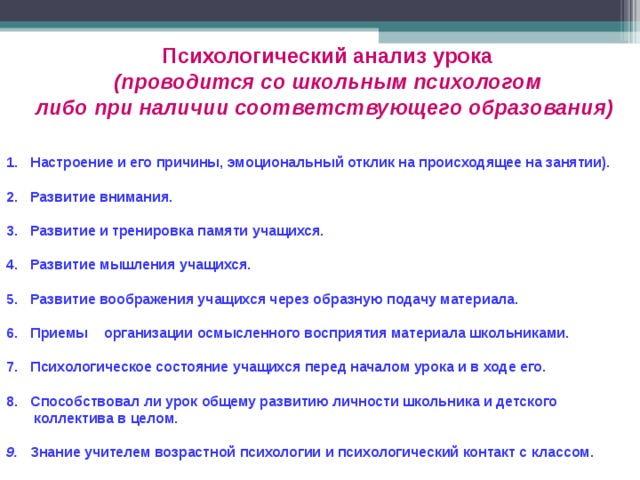 Психологический анализ урока  (проводится со школьным психологом либо при наличии соответствующего образования)  Настроение и его причины, эмоциональный отклик на происходящее на занятии).  Развитие внимания.  Развитие и тренировка памяти учащихся.  Развитие мышления учащихся.  Развитие воображения учащихся через образную подачу материала.  Приемы организации осмысленного восприятия материала школьниками.  Психологическое состояние учащихся перед началом урока и в ходе его.  Способствовал ли урок общему развитию личности школьника и детского  коллектива в целом.  9. Знание учителем возрастной психологии и психологический контакт с классом. 