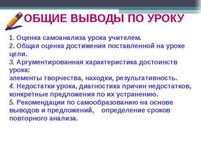 ОБЩИЕ ВЫВОДЫ ПО УРОКУ 1 . Оценка самоанализа урока учителем. 2. Общая оценка достижения поставленной на уроке цели. 3. Аргументированная характеристика достоинств урока: элементы творчества, находки, результативность. 4. Недостатки урока, диагностика причин недостатков, конкретные предложения по их устранению. 5. Рекомендации по самообразованию на основе выводов и предложений, определение сроков повторного анализа.  