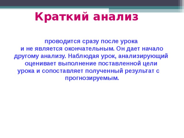 Краткий анализ  проводится сразу после урока и не является окончательным. Он дает начало другому анализу. Наблюдая урок, анализирующий оценивает выполнение поставленной цели урока и сопоставляет полученный результат с прогнозируемым. 