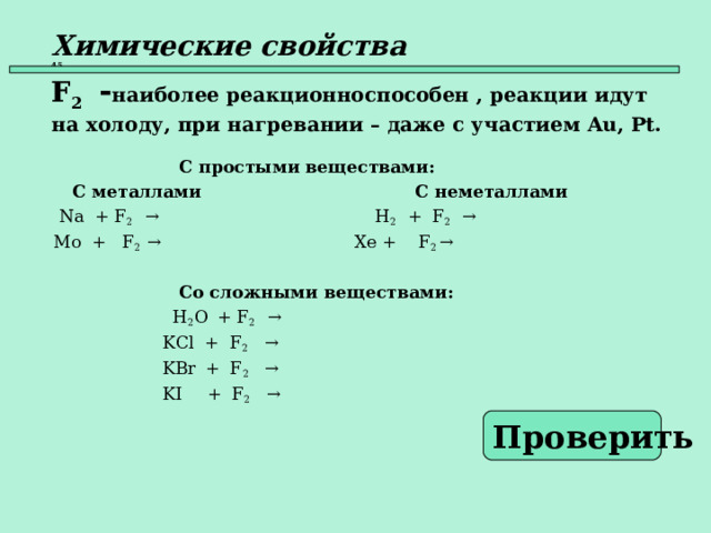 Химические свойства   45  F 2  - наиболее реакционноспособен , реакции идут на холоду, при  нагревании – даже с участием Au , Pt .   С простыми веществами:  С металлами    С неметаллами  Na + F 2 →    H 2 + F 2   →  Mo + F 2  →   Xe + F 2  →      Со сложными веществами:    H 2 O  + F 2  →  KCl + F 2 →  KBr  + F 2   →  KI  + F 2  →   Проверить  