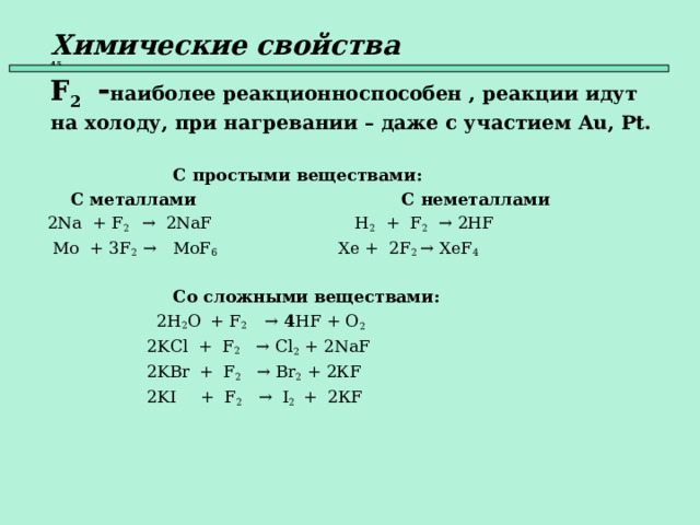 Химические свойства   45  F 2  - наиболее реакционноспособен , реакции идут на холоду, при  нагревании – даже с участием Au , Pt .   С простыми веществами:  С металлами    С неметаллами  2Na + F 2 → 2NaF  H 2 + F 2   → 2HF  Mo + 3F 2  → MoF 6    Xe + 2F 2  → XeF 4      Со сложными веществами:  2 H 2 O  + F 2  → 4 HF + O 2   2 KCl + F 2 →  Cl 2 + 2Na F   2KBr  + F 2   → Br 2 + 2К F  2KI  + F 2  →  I 2  +  2К F    
