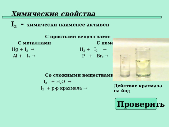 Химические свойства   I 2  -   химически наименее активен   С простыми веществами:  С металлами  С неметаллами  Hg +  I 2  →      H 2 + I 2   →  Al + I 2 →   P +  Br 2 →     Со сложными веществами:    I 2   + H 2 O  →  I 2 + р - р крахмала →   Действие крахмала на йод Проверить  