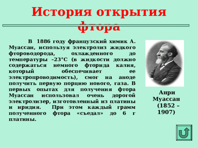 История открытия фтора  В 1886 году французский химик А. Муассан, используя электролиз жидкого фтороводорода, охлажденного до температуры –23°C (в жидкости должно содержаться немного фторида калия, который обеспечивает ее электропроводимость), смог на аноде получить первую порцию нового, газа. В первых опытах для получения фтора Муассан использовал очень дорогой электролизер, изготовленный из платины и иридия. При этом каждый грамм полученного фтора «съедал» до 6 г платины.  Анри Муассан  (1852 – 1907)  
