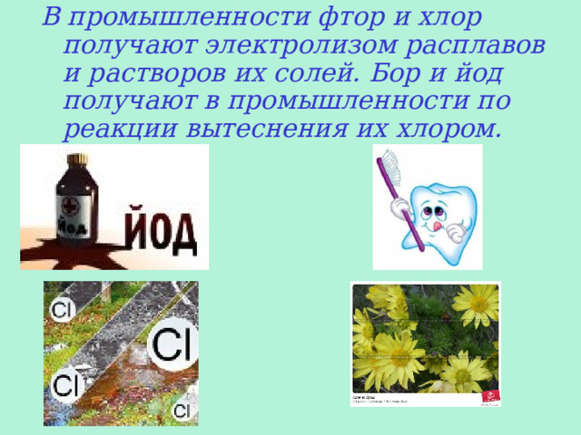 В промышленности фтор и хлор получают электролизом расплавов и растворов их солей. Бор и йод получают в промышленности по реакции вытеснения их хлором. 