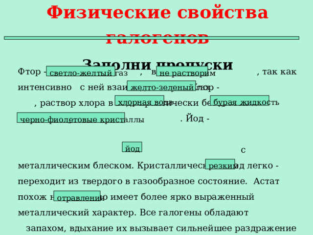 Физические свойства галогенов  Заполни пропуски Фтор - , в воде , так как интенсивно с ней взаимодействует. Хлор - , раствор хлора в воде практически бесцветен - . Бром - . Йод - с с металлическим блеском. Кристаллический йод легко - переходит из твердого в газообразное состояние. Астат похож на , но имеет более ярко выраженный металлический характер. Все галогены обладают запахом, вдыхание их вызывает сильнейшее раздражение дыхательных путей и тяжелые . не растворим светло-желтый газ желто-зеленый газ хлорная вода бурая жидкость черно-фиолетовые кристаллы йод резким отравления  
