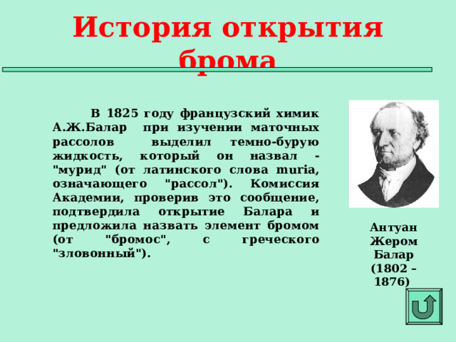История открытия брома  В 1825 году французский химик А.Ж.Балар при изучении маточных рассолов выделил темно-бурую жидкость, который он назвал - 