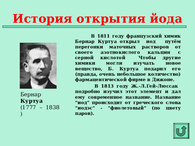История открытия йода  В 1811 году французский химик Бернар Куртуа открыл иод путём перегонки маточных растворов от своего азотнокислого кальция с серной кислотой Чтобы другие химики могли изучать новое вещество, Б. Куртуа подарил его (правда, очень небольшое количество) фармацевтической фирме в Дижоне.  В 1813 году Ж.-Л.Гей-Люссак подробно изучил этот элемент и дал ему современное название. Название 