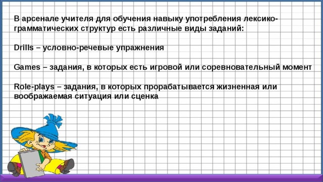 В арсенале учителя для обучения навыку употребления лексико-грамматических структур есть различные виды заданий:  Drills – условно-речевые упражнения  Games – задания, в которых есть игровой или соревновательный момент  Role-plays – задания, в которых прорабатывается жизненная или воображаемая ситуация или сценка  