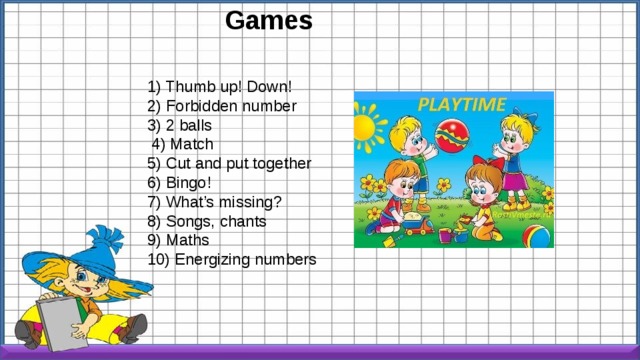 Games 1) Thumb up! Down! 2) Forbidden number 3) 2 balls   4) Match 5) Cut and put together 6) Bingo! 7) What’s missing? 8) Songs, chants 9) Maths 10) Energizing numbers 