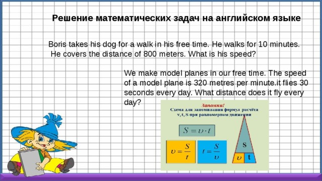 Решение математических задач на английском языке Boris takes his dog for a walk in his free time. He walks for 10 minutes.  He covers the distance of 800 meters. What is his speed? We make model planes in our free time. The speed of a model plane is 320 metres per minute.it flies 30 seconds every day. What distance does it fly every day? 