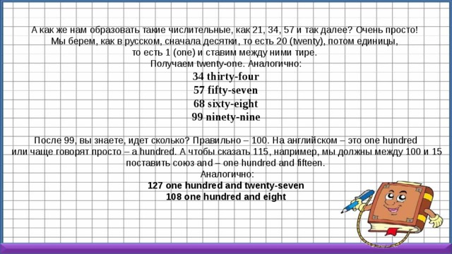 А как же нам образовать такие числительные, как 21, 34, 57 и так далее? Очень просто! Мы берем, как в русском, сначала десятки, то есть 20 (twenty), потом единицы, то есть 1 (one) и ставим между ними тире. Получаем twenty-one. Аналогично: 34   thirty-four 57 fifty-seven 68 sixty-eight 99 ninety-nine После 99, вы знаете, идет сколько? Правильно – 100. На английском – это one hundred  или чаще говорят просто – a hundred. А чтобы сказать 115, например, мы должны между 100 и 15 поставить союз and – one hundred and fifteen.  Аналогично: 127 one hundred and twenty-seven 108 one hundred and eight 