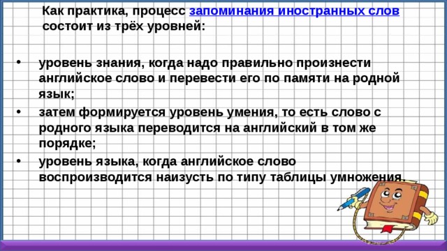  Как практика, процесс  запоминания иностранных слов  состоит из трёх уровней:  уровень знания, когда надо правильно произнести английское слово и перевести его по памяти на родной язык; затем формируется уровень умения, то есть слово с родного языка переводится на английский в том же порядке; уровень языка, когда английское слово воспроизводится наизусть по типу таблицы умножения. 