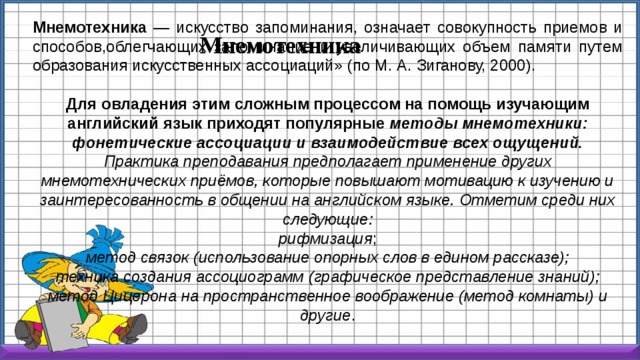 Мнемотехника — искусство запоминания, означает совокупность приемов и способов,облегчающих запоминание и увеличивающих объем памяти путем образования искусственных ассоциаций» (по М. А. Зиганову, 2000). Для овладения этим сложным процессом на помощь изучающим английский язык приходят популярные методы мнемотехники: фонетические ассоциации и взаимодействие всех ощущений. Практика преподавания предполагает применение других мнемотехнических приёмов, которые повышают мотивацию к изучению и заинтересованность в общении на английском языке. Отметим среди них следующие: рифмизация ; метод связок (использование опорных слов в едином рассказе); техника создания ассоциограмм (графическое представление знаний); метод Цицерона на пространственное воображение (метод комнаты) и другие . Мнемотехника 