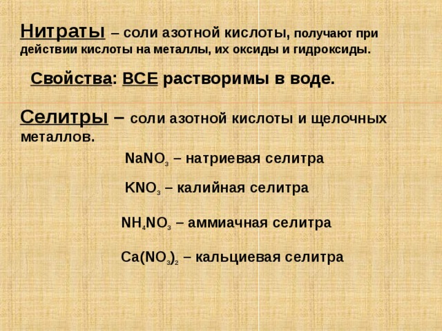 Нитраты  – соли азотной кислоты,  получают при действии кислоты на металлы, их оксиды и гидроксиды. Свойства : ВСЕ растворимы в воде. Селитры – соли азотной кислоты и щелочных металлов.  NaNO 3 – натриевая селитра  KNO 3 – калийная селитра NH 4 NO 3 – аммиачная селитра Ca ( NO 3 ) 2 – кальциевая селитра 