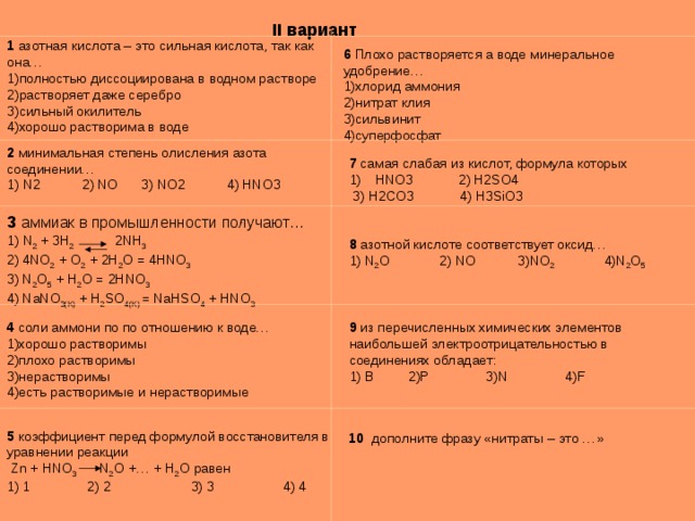 II вариант 1 азотная кислота – это сильная кислота, так как она… 1)полностью диссоциирована в водном растворе 2)растворяет даже серебро 3)сильный окилитель 4)хорошо растворима в воде 6 Плохо растворяется а воде минеральное удобрение… 1)хлорид аммония 2)нитрат клия 3)сильвинит 4)суперфосфат 2 минимальная степень олисления азота соединении… 1) N2 2) NO 3) NO2 4) HNO3 7 самая слабая из кислот, формула которых HNO3 2) H2SO4  3) H2CO3  4) H3SiO3 3 аммиак в промышленности получают… 1) N 2 + 3 H 2 2 NH 3  2) 4NO 2 + O 2 + 2H 2 O = 4HNO 3 3) N 2 O 5 + H 2 O = 2HNO 3 4) NaNO 3(K) + H 2 SO 4(K) = NaHSO 4 + HNO 3 8 азотной кислоте соответствует оксид… 1) N 2 O 2) NO 3) NO 2 4) N 2 O 5 9 из перечисленных химических элементов наибольшей электроотрицательностью в соединениях обладает: 1) B 2)P 3)N 4)F 4 соли аммони по по отношению к воде… 1)хорошо растворимы 2)плохо растворимы 3)нерастворимы 4)есть растворимые и нерастворимые 5 коэффициент перед формулой восстановителя в уравнении реакции  Zn + HNO 3  N 2 O +… + H 2 O равен 1) 1 2) 2 3) 3 4) 4 10 дополните фразу «нитраты – это …» 