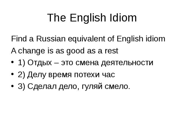The English Idiom Find a Russian equivalent of English idiom A change is as good as a rest 1) Отдых – это смена деятельности 2) Делу время потехи час 3) Сделал дело, гуляй смело. 