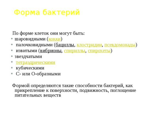 Форма бактерий  По форме клеток они могут быть: шаровидными ( кокки )  палочковидными ( бациллы , клостридии , псевдомонады )  извитыми ( вибрионы , спириллы , спирохеты ) звездчатыми  тетраэдрическими  кубическими  C- или O-образными  Формой определяются такие способности бактерий, как прикрепление к поверхности, подвижность, поглощение питательных веществ 