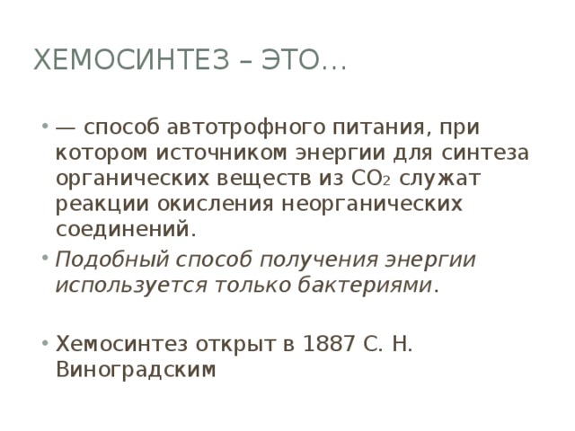 Хемосинтез – это… — способ автотрофного питания, при котором источником энергии для синтеза органических веществ из CO 2 служат реакции окисления неорганических соединений. Подобный способ получения энергии используется только бактериями . Хемосинтез открыт в 1887 С. Н. Виноградским 