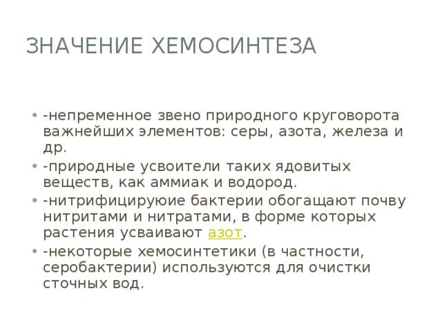 Значение хемосинтеза -непременное звено природного круговорота важнейших элементов: серы, азота, железа и др. -природные усвоители таких ядовитых веществ, как аммиак и водород. -нитрифицируюие бактерии обогащают почву нитритами и нитратами, в форме которых растения усваивают азот . -некоторые хемосинтетики (в частности, серобактерии) используются для очистки сточных вод. 