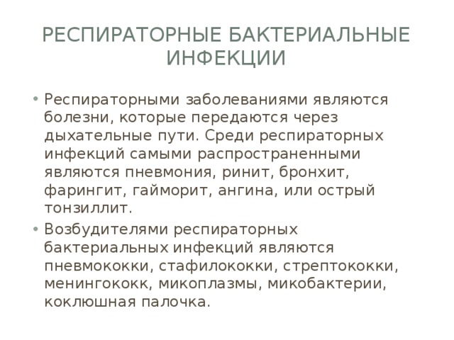 Респираторные бактериальные инфекции Респираторными заболеваниями являются болезни, которые передаются через дыхательные пути. Среди респираторных инфекций самыми распространенными являются пневмония, ринит, бронхит, фарингит, гайморит, ангина, или острый тонзиллит. Возбудителями респираторных бактериальных инфекций являются пневмококки, стафилококки, стрептококки, менингококк, микоплазмы, микобактерии, коклюшная палочка. 