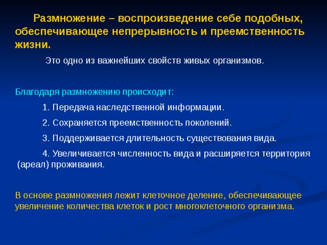  Размножение – воспроизведение себе подобных, обеспечивающее непрерывность и преемственность жизни.  Это одно из важнейших свойств живых организмов. Благодаря размножению происходит:  1. Передача наследственной информации.  2. Сохраняется преемственность поколений.  3. Поддерживается длительность существования вида.  4. Увеличивается численность вида и расширяется территория (ареал) проживания. В основе размножения лежит клеточное деление, обеспечивающее увеличение количества клеток и рост многоклеточного организма. 