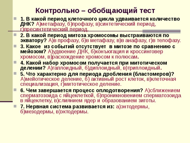  Контрольно – обобщающий тест 1. В какой период клеточного цикла удваивается количество ДНК? А)метафазу, б)профазу, в)синтетический период, г)пресинтетический период. 2. В какой период митоза хромосомы выстраиваются по экватору? А)в профазу, б)в метафазу, в)в анафазу, г)в телофазу. 3. Какое из событий отсутствует в митозе по сравнению с мейозом? А)удвоение ДНК, б)конъюгация и кроссинговер хромосом, в)расхождение хромосом к полюсам . 4. Какой набор хромосом получается при митотическом делении? А)гаплоидный, б)диплоидный, в)триплоидный . 5. Что характерно для периода дробления (бластомеров)? А)мейотическое деление, б) активный рост клеток, в)клеточная специализация, г)митотическое деление. 6. Чем завершается процесс оплодотворения? А)сближением сперматозоида с яйцеклеткой, б)проникновением сперматозоида в яйцеклетку, в)слиянием ядер и образованием зиготы. 7. Нервная система развивается из: а)энтодермы, б)мезодермы, в)эктодермы. 