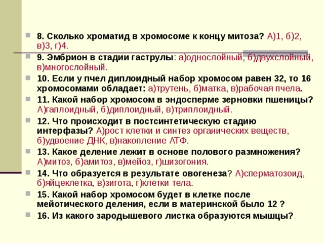  8. Сколько хроматид в хромосоме к концу митоза? А)1, б)2, в)3, г)4.  9. Эмбрион в стадии гаструлы : а)однослойный, б)двухслойный, в)многослойный. 10. Если у пчел диплоидный набор хромосом равен 32, то 16 хромосомами обладает: а)трутень, б)матка, в)рабочая пчела . 11. Какой набор хромосом в эндосперме зерновки пшеницы? А)гаплоидный, б)диплоидный, в)триплоидный. 12. Что происходит в постсинтетическую стадию интерфазы? А)рост клетки и синтез органических веществ, б)удвоение ДНК, в)накопление АТФ. 13. Какое деление лежит в основе полового размножения? А)митоз, б)амитоз, в)мейоз, г)шизогония. 14. Что образуется в результате овогенеза ? А)сперматозоид, б)яйцеклетка, в)зигота, г)клетки тела. 15. Какой набор хромосом будет в клетке после мейотического деления, если в материнской было 12 ? 16. Из какого зародышевого листка образуются мышцы? 